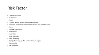 Risk Factor
• 20% no risk factor
• Bacteremia
• Sepsis
• Trauma, with or without pulmonary contusion
• Fractures, particularly multiple fractures and long bone fractures
• Burns
• Massive transfusion
• Pneumonia
• Aspiration
• Drug overdose
• Near drowning
• Postperfusion injury after cardiopulmonary bypass
• Pancreatitis
• Fat embolism
 