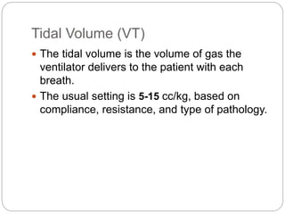 Tidal Volume (VT)
 The tidal volume is the volume of gas the
ventilator delivers to the patient with each
breath.
 The usual setting is 5-15 cc/kg, based on
compliance, resistance, and type of pathology.
 