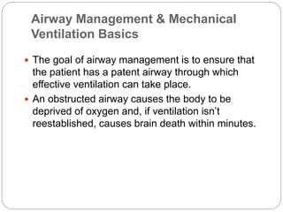 Airway Management & Mechanical
Ventilation Basics
 The goal of airway management is to ensure that
the patient has a patent airway through which
effective ventilation can take place.
 An obstructed airway causes the body to be
deprived of oxygen and, if ventilation isn’t
reestablished, causes brain death within minutes.
 