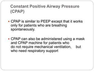 Constant Positive Airway Pressure
(CPAP)
 CPAP is similar to PEEP except that it works
only for patients who are breathing
spontaneously.
 CPAP can also be administered using a mask
and CPAP machine for patients who
do not require mechanical ventilation, but
who need respiratory support
 