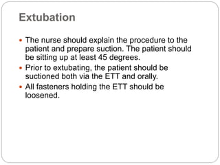 Extubation
 The nurse should explain the procedure to the
patient and prepare suction. The patient should
be sitting up at least 45 degrees.
 Prior to extubating, the patient should be
suctioned both via the ETT and orally.
 All fasteners holding the ETT should be
loosened.
 
