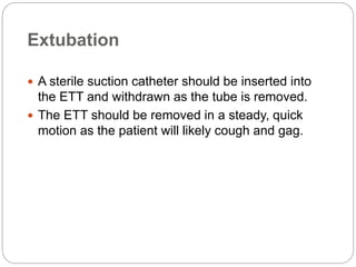 Extubation
 A sterile suction catheter should be inserted into
the ETT and withdrawn as the tube is removed.
 The ETT should be removed in a steady, quick
motion as the patient will likely cough and gag.
 