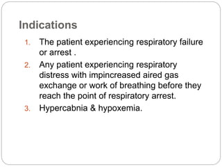 Indications
1. The patient experiencing respiratory failure
or arrest .
2. Any patient experiencing respiratory
distress with impincreased aired gas
exchange or work of breathing before they
reach the point of respiratory arrest.
3. Hypercabnia & hypoxemia.
 