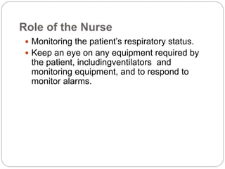 Role of the Nurse
 Monitoring the patient’s respiratory status.
 Keep an eye on any equipment required by
the patient, includingventilators and
monitoring equipment, and to respond to
monitor alarms.
 