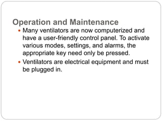 Operation and Maintenance
 Many ventilators are now computerized and
have a user-friendly control panel. To activate
various modes, settings, and alarms, the
appropriate key need only be pressed.
 Ventilators are electrical equipment and must
be plugged in.
 