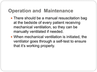 Operation and Maintenance
 There should be a manual resuscitation bag
at the bedside of every patient receiving
mechanical ventilation, so they can be
manually ventilated if needed.
 When mechanical ventilation is initiated, the
ventilator goes through a self-test to ensure
that it’s working properly.
 