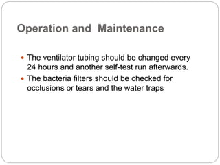 Operation and Maintenance
 The ventilator tubing should be changed every
24 hours and another self-test run afterwards.
 The bacteria filters should be checked for
occlusions or tears and the water traps
 