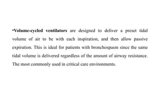 •Volume-cycled ventilators are designed to deliver a preset tidal
volume of air to be with each inspiration, and then allow passive
expiration. This is ideal for patients with bronchospasm since the same
tidal volume is delivered regardless of the amount of airway resistance.
The most commonly used in critical care environments.
 