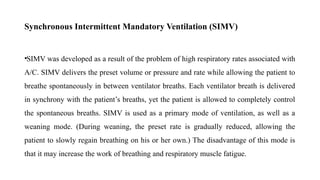 Synchronous Intermittent Mandatory Ventilation (SIMV)
•SIMV was developed as a result of the problem of high respiratory rates associated with
A/C. SIMV delivers the preset volume or pressure and rate while allowing the patient to
breathe spontaneously in between ventilator breaths. Each ventilator breath is delivered
in synchrony with the patient’s breaths, yet the patient is allowed to completely control
the spontaneous breaths. SIMV is used as a primary mode of ventilation, as well as a
weaning mode. (During weaning, the preset rate is gradually reduced, allowing the
patient to slowly regain breathing on his or her own.) The disadvantage of this mode is
that it may increase the work of breathing and respiratory muscle fatigue.
 