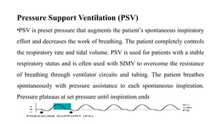 Pressure Support Ventilation (PSV)
•PSV is preset pressure that augments the patient’s spontaneous inspiratory
effort and decreases the work of breathing. The patient completely controls
the respiratory rate and tidal volume. PSV is used for patients with a stable
respiratory status and is often used with SIMV to overcome the resistance
of breathing through ventilator circuits and tubing. The patient breathes
spontaneously with pressure assistance to each spontaneous inspiration.
Pressure plateaus at set pressure until inspiration ends
 