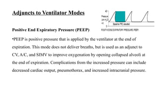 Adjuncts to Ventilator Modes
Positive End Expiratory Pressure (PEEP)
•PEEP is positive pressure that is applied by the ventilator at the end of
expiration. This mode does not deliver breaths, but is used as an adjunct to
CV, A/C, and SIMV to improve oxygenation by opening collapsed alveoli at
the end of expiration. Complications from the increased pressure can include
decreased cardiac output, pneumothorax, and increased intracranial pressure.
 