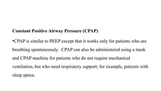 Constant Positive Airway Pressure (CPAP)
•CPAP is similar to PEEP except that it works only for patients who are
breathing spontaneously. CPAP can also be administered using a mask
and CPAP machine for patients who do not require mechanical
ventilation, but who need respiratory support; for example, patients with
sleep apnea.
 