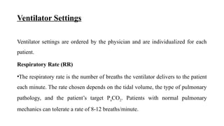 Ventilator Settings
Ventilator settings are ordered by the physician and are individualized for each
patient.
Respiratory Rate (RR)
•The respiratory rate is the number of breaths the ventilator delivers to the patient
each minute. The rate chosen depends on the tidal volume, the type of pulmonary
pathology, and the patient’s target PaCO2. Patients with normal pulmonary
mechanics can tolerate a rate of 8-12 breaths/minute.
 