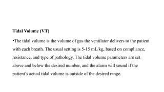 Tidal Volume (VT)
•The tidal volume is the volume of gas the ventilator delivers to the patient
with each breath. The usual setting is 5-15 mL/kg, based on compliance,
resistance, and type of pathology. The tidal volume parameters are set
above and below the desired number, and the alarm will sound if the
patient’s actual tidal volume is outside of the desired range.
 