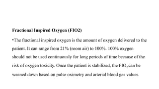 Fractional Inspired Oxygen (FIO2)
•The fractional inspired oxygen is the amount of oxygen delivered to the
patient. It can range from 21% (room air) to 100%. 100% oxygen
should not be used continuously for long periods of time because of the
risk of oxygen toxicity. Once the patient is stabilized, the FIO2 can be
weaned down based on pulse oximetry and arterial blood gas values.
 