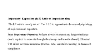 Inspiratory: Expiratory (I: E) Ratio or Inspiratory time
•The I:E ratio is usually set at 1:2 or 1:1.5 to approximate the normal physiology
of inspiration and expiration
Peak Inspiratory Pressure: Reflects airway resistance and lung compliance
(work required to move air through the airways and into the alveoli). Elevated
with either increased resistance (tracheal tube, ventilator circuitry) or decreased
compliance.
 
