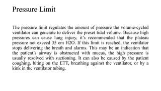 Pressure Limit
The pressure limit regulates the amount of pressure the volume-cycled
ventilator can generate to deliver the preset tidal volume. Because high
pressures can cause lung injury, it’s recommended that the plateau
pressure not exceed 35 cm H2O. If this limit is reached, the ventilator
stops delivering the breath and alarms. This may be an indication that
the patient’s airway is obstructed with mucus, the high pressure is
usually resolved with suctioning. It can also be caused by the patient
coughing, biting on the ETT, breathing against the ventilator, or by a
kink in the ventilator tubing.
 