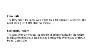 Flow Rate
The flow rate is the speed with which the tidal volume is delivered. The
usual setting is 40-100 liters per minute.
Sensitivity/Trigger
The sensitivity determines the amount of effort required by the patient
to initiate inspiration. It can be set to be triggered by pressure or flow. (-
0.5 to -2 cmH2O)
 