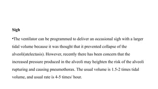Sigh
•The ventilator can be programmed to deliver an occasional sigh with a larger
tidal volume because it was thought that it prevented collapse of the
alveoli(atelectasis). However, recently there has been concern that the
increased pressure produced in the alveoli may heighten the risk of the alveoli
rupturing and causing pneumothorax. The usual volume is 1.5-2 times tidal
volume, and usual rate is 4-5 times/ hour.
 