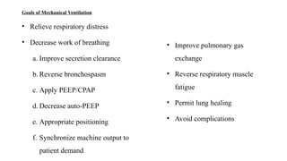 Goals of Mechanical Ventilation
• Relieve respiratory distress
• Decrease work of breathing
a. Improve secretion clearance
b. Reverse bronchospasm
c. Apply PEEP/CPAP
d. Decrease auto-PEEP
e. Appropriate positioning
f. Synchronize machine output to
patient demand
• Improve pulmonary gas
exchange
• Reverse respiratory muscle
fatigue
• Permit lung healing
• Avoid complications
 