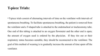 T-piece Trials:
• T-piece trials consist of alternating intervals of time on the ventilator with intervals of
spontaneous breathing. To facilitate spontaneous breathing, the patient is removed from
the ventilator and a T-shaped tube is attached to the endotracheal or tracheostomy tube.
One end of this tubing is attached to an oxygen flowmeter and the other end is open;
the amount of oxygen used is ordered by the physician. If they tire out or their
respiratory status becomes unstable, they should be reconnected to the ventilator. The
goal of this method of weaning is to gradually increase the amount of time spent off the
ventilator.
 