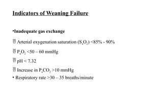 Indicators of Weaning Failure
•Inadequate gas exchange
 Arterial oxygenation saturation (SaO2) <85% - 90%
 PaO2 <50 – 60 mmHg
 pH < 7.32
 Increase in PaCO2 >10 mmHg
• Respiratory rate >30 – 35 breaths/minute
 