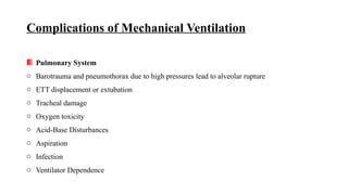 Complications of Mechanical Ventilation
Pulmonary System
o Barotrauma and pneumothorax due to high pressures lead to alveolar rupture
o ETT displacement or extubation
o Tracheal damage
o Oxygen toxicity
o Acid-Base Disturbances
o Aspiration
o Infection
o Ventilator Dependence
 