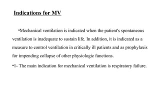 Indications for MV
•Mechanical ventilation is indicated when the patient's spontaneous
ventilation is inadequate to sustain life. In addition, it is indicated as a
measure to control ventilation in critically ill patients and as prophylaxis
for impending collapse of other physiologic functions.
•1- The main indication for mechanical ventilation is respiratory failure.
 