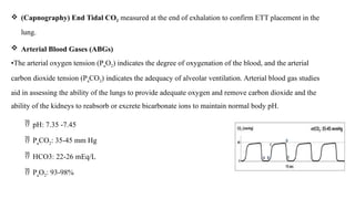  (Capnography) End Tidal CO2 measured at the end of exhalation to confirm ETT placement in the
lung.
 Arterial Blood Gases (ABGs)
•The arterial oxygen tension (PaO2) indicates the degree of oxygenation of the blood, and the arterial
carbon dioxide tension (PaCO2) indicates the adequacy of alveolar ventilation. Arterial blood gas studies
aid in assessing the ability of the lungs to provide adequate oxygen and remove carbon dioxide and the
ability of the kidneys to reabsorb or excrete bicarbonate ions to maintain normal body pH.
 pH: 7.35 -7.45
 PaCO2: 35-45 mm Hg
 HCO3: 22-26 mEq/L
 PaO2: 93-98%
 