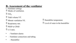 B- Assessment of the ventilator
• -Ventilator settings
 Modes of ventilation.
 FiO2.
 Tidal volume VT.
 Minute ventilation VE.
 Respiratory rate.
 PEEP or CPAP.
 I: E ratio.
• - Ventilator alarms
• - Ventilator connections and tubing
• - Humidifier
 Humidifier temperature
 Level of water in the humidifier
 