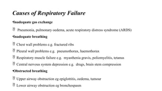 Causes of Respiratory Failure
•Inadequate gas exchange
 Pneumonia, pulmonary oedema, acute respiratory distress syndrome (ARDS)
•Inadequate breathing
 Chest wall problems e.g. fractured ribs
 Pleural wall problems e.g. pneumothorax, haemothorax
 Respiratory muscle failure e.g. myasthenia gravis, poliomyelitis, tetanus
 Central nervous system depression e.g. drugs, brain stem compression
•Obstructed breathing
 Upper airway obstruction eg epiglottitis, oedema, tumour
 Lower airway obstruction eg bronchospasm
 