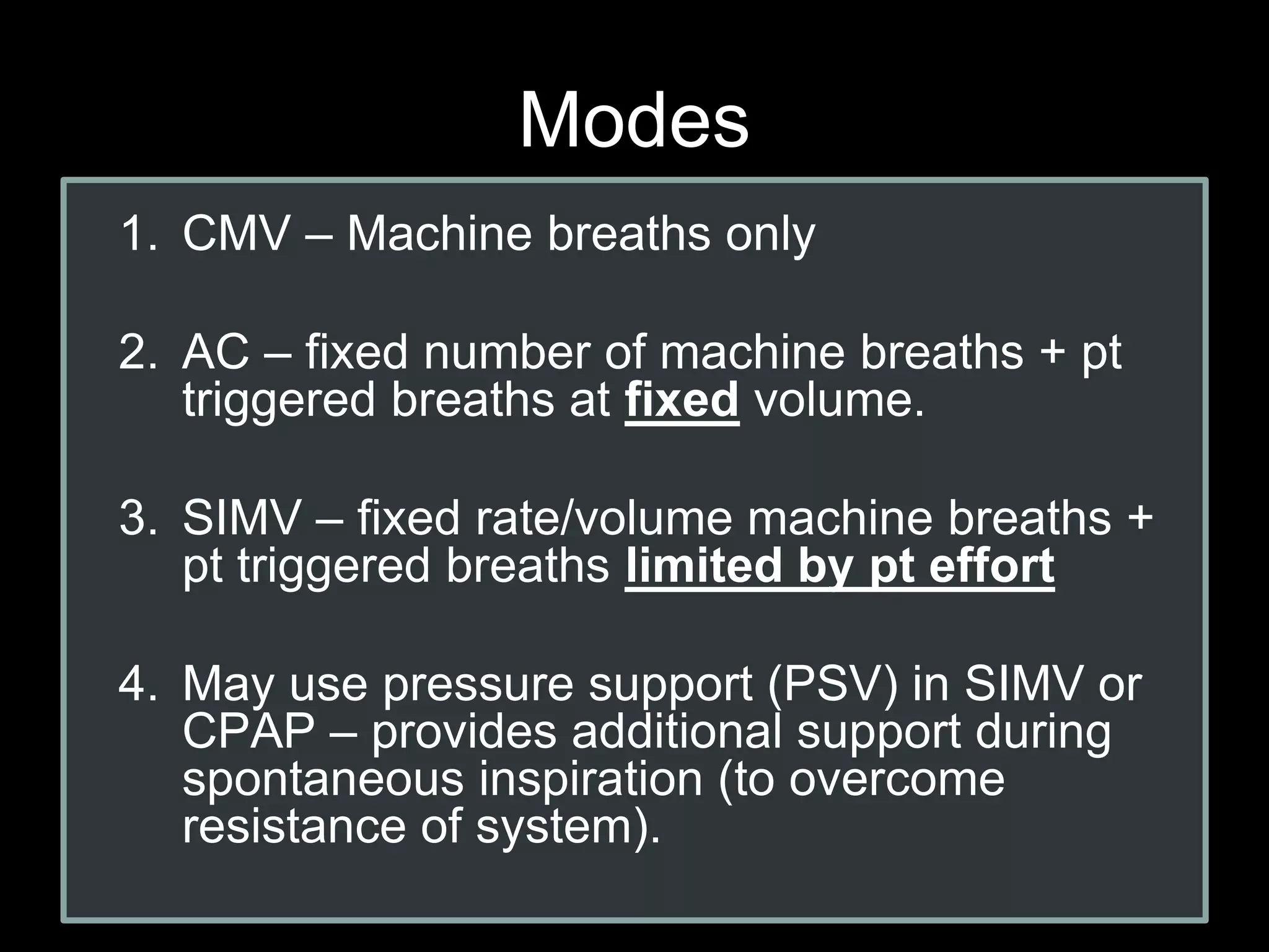Modes
1. CMV – Machine breaths only
2. AC – fixed number of machine breaths + pt
triggered breaths at fixed volume.
3. SIMV – fixed rate/volume machine breaths +
pt triggered breaths limited by pt effort
4. May use pressure support (PSV) in SIMV or
CPAP – provides additional support during
spontaneous inspiration (to overcome
resistance of system).
 