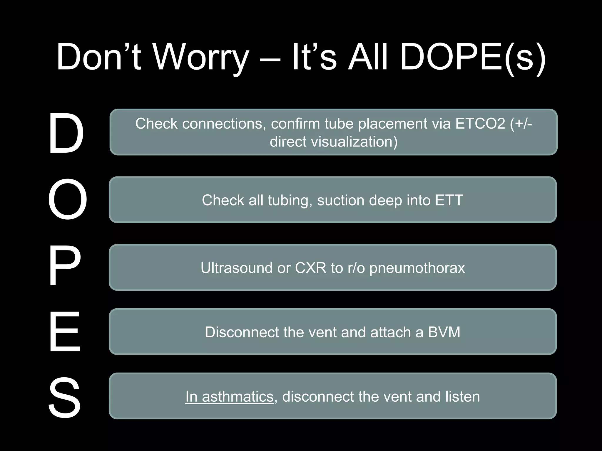 Don’t Worry – It’s All DOPE(s)
D
O
P
E
S
Check connections, confirm tube placement via ETCO2 (+/-
direct visualization)
Check all tubing, suction deep into ETT
Ultrasound or CXR to r/o pneumothorax
Disconnect the vent and attach a BVM
In asthmatics, disconnect the vent and listen
 