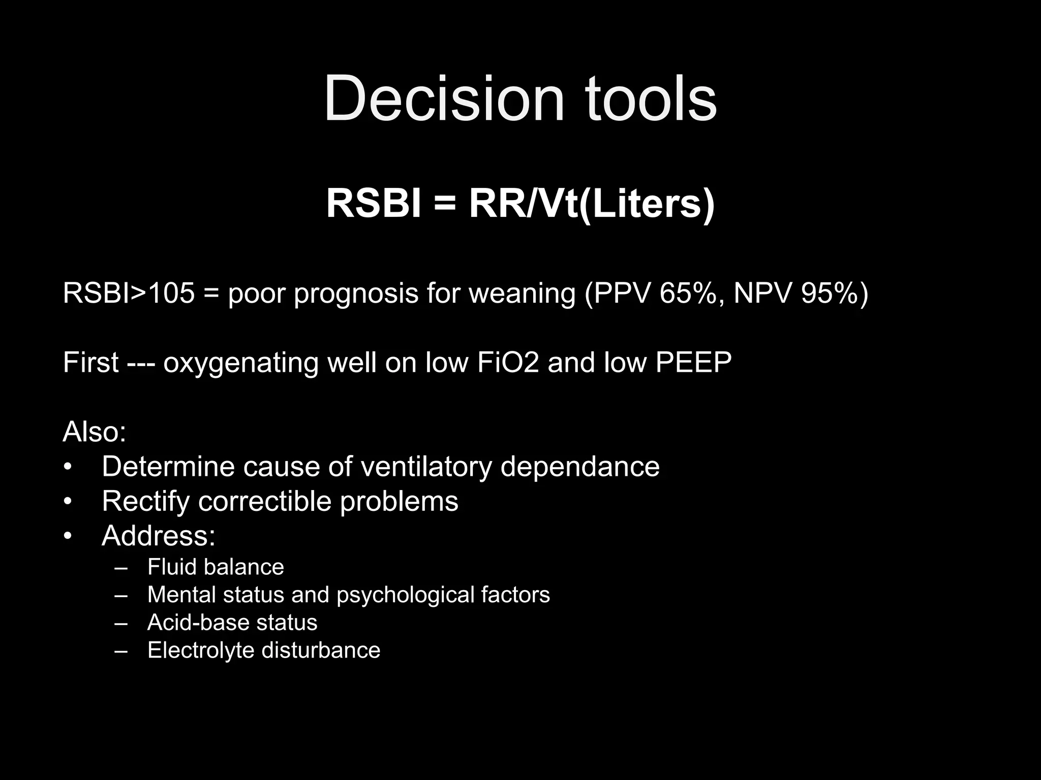 Decision tools
RSBI = RR/Vt(Liters)
RSBI>105 = poor prognosis for weaning (PPV 65%, NPV 95%)
First --- oxygenating well on low FiO2 and low PEEP
Also:
• Determine cause of ventilatory dependance
• Rectify correctible problems
• Address:
– Fluid balance
– Mental status and psychological factors
– Acid-base status
– Electrolyte disturbance
 
