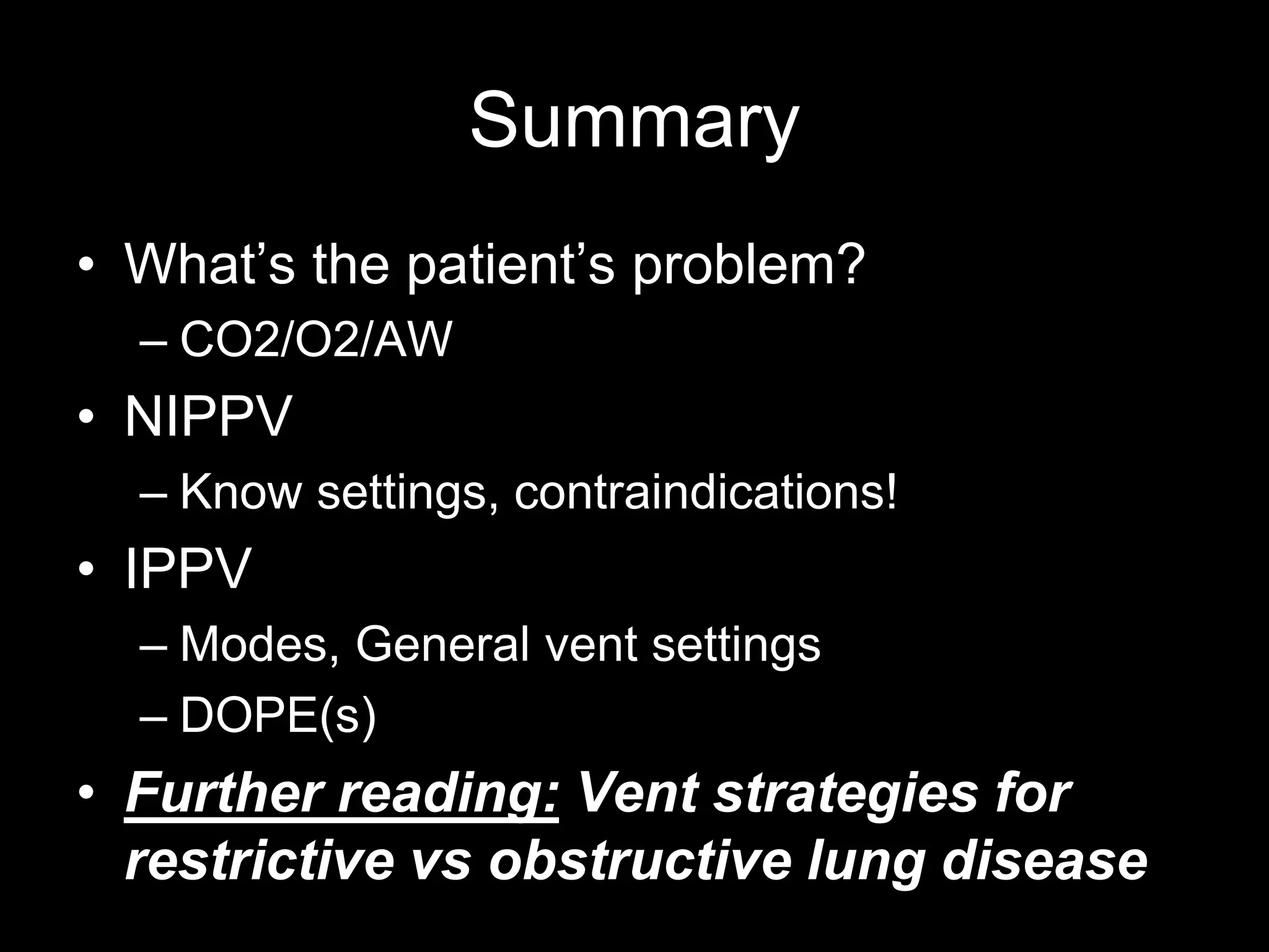 Summary
• What’s the patient’s problem?
– CO2/O2/AW
• NIPPV
– Know settings, contraindications!
• IPPV
– Modes, General vent settings
– DOPE(s)
• Further reading: Vent strategies for
restrictive vs obstructive lung disease
 