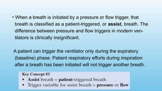• When a breath is initiated by a pressure or flow trigger, that
breath is classified as a patient-triggered, or assist, breath. The
difference between pressure and flow triggers in modern ven-
tilators is clinically insignificant.
A patient can trigger the ventilator only during the expiratory
(baseline) phase. Patient respiratory efforts during inspiration
after a breath has been initiated will not trigger another breath.
 