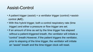 Assist-Control
• A patient trigger (assist) + a ventilator trigger (control) =assist-
control (A/C).
• With this hybrid trigger, both a control respiratory rate (time
trigger) and either a pressure or flow trigger are set.
• If an amount of time as set by the time trigger has elapsed
without a patient-triggered breath, the ventilator will initiate a
“control” breath.However, if the patient triggers the ventilator,
prior to elapsing of the time trigger, the ventilator will initiate
an “assist” breath and the time trigger clock will reset.
 
