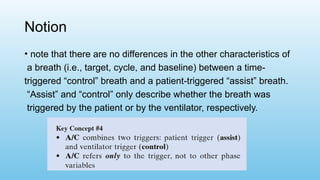 Notion
• note that there are no differences in the other characteristics of
a breath (i.e., target, cycle, and baseline) between a time-
triggered “control” breath and a patient-triggered “assist” breath.
“Assist” and “control” only describe whether the breath was
triggered by the patient or by the ventilator, respectively.
 