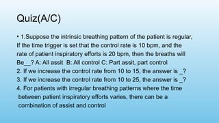 Quiz(A/C)
• 1.Suppose the intrinsic breathing pattern of the patient is regular,
If the time trigger is set that the control rate is 10 bpm, and the
rate of patient inspiratory efforts is 20 bpm, then the breaths will
Be__? A: All assit B: All control C: Part assit, part control
2. If we increase the control rate from 10 to 15, the answer is _?
3. If we increase the control rate from 10 to 25, the answer is _?
4. For patients with irregular breathing patterns where the time
between patient inspiratory efforts varies, there can be a
combination of assist and control
 