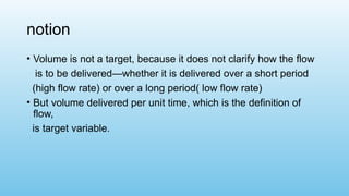 notion
• Volume is not a target, because it does not clarify how the flow
is to be delivered—whether it is delivered over a short period
(high flow rate) or over a long period( low flow rate)
• But volume delivered per unit time, which is the definition of
flow,
is target variable.
 