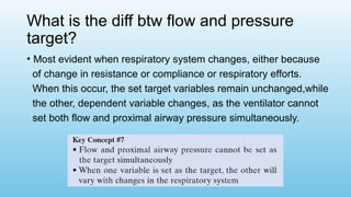 What is the diff btw flow and pressure
target?
• Most evident when respiratory system changes, either because
of change in resistance or compliance or respiratory efforts.
When this occur, the set target variables remain unchanged,while
the other, dependent variable changes, as the ventilator cannot
set both flow and proximal airway pressure simultaneously.
 