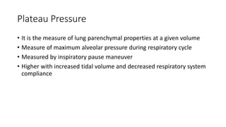 Plateau Pressure
• It is the measure of lung parenchymal properties at a given volume
• Measure of maximum alveolar pressure during respiratory cycle
• Measured by inspiratory pause maneuver
• Higher with increased tidal volume and decreased respiratory system
compliance
 