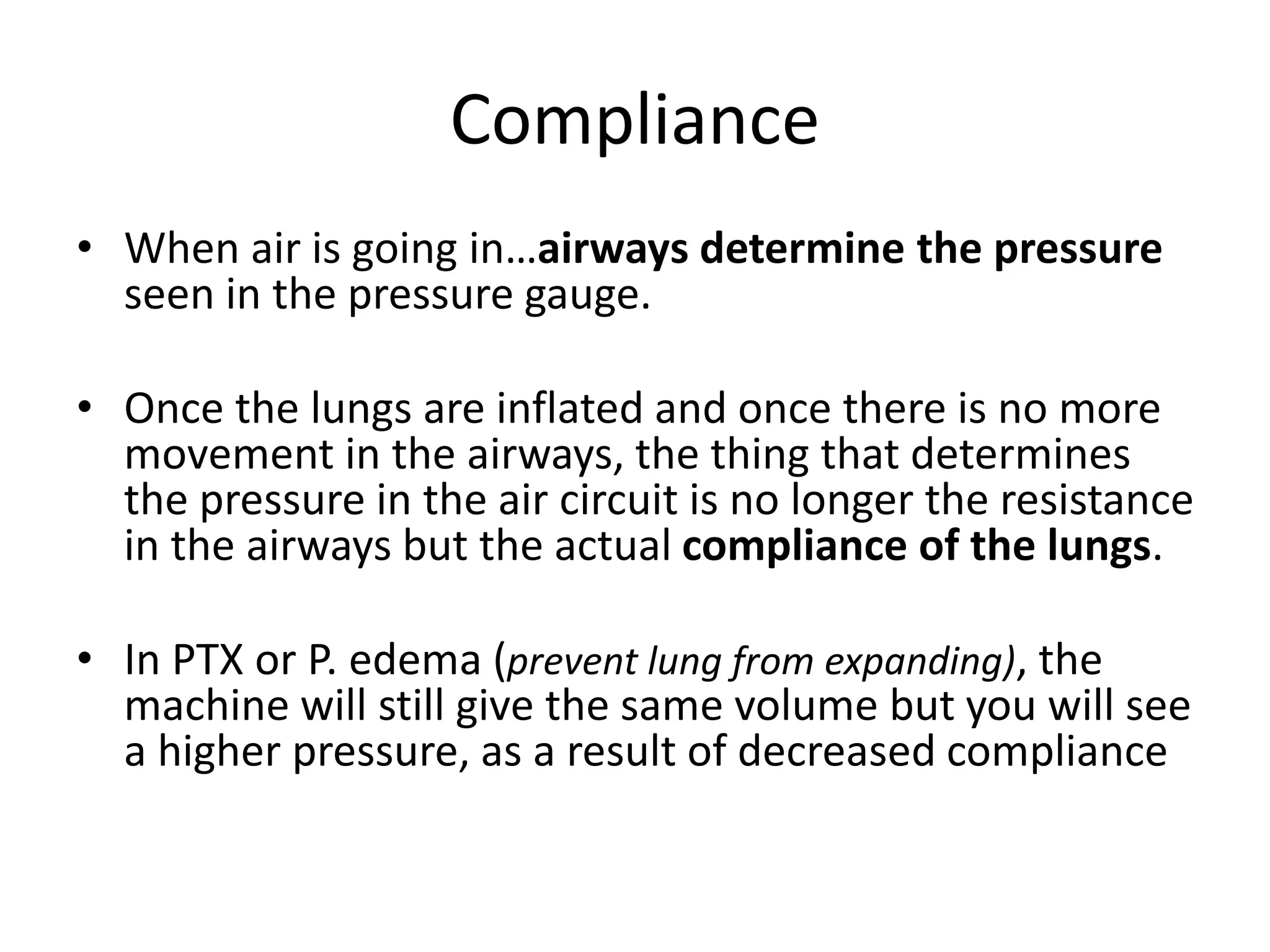 Compliance
• When air is going in…airways determine the pressure
seen in the pressure gauge.
• Once the lungs are inflated and once there is no more
movement in the airways, the thing that determines
the pressure in the air circuit is no longer the resistance
in the airways but the actual compliance of the lungs.
• In PTX or P. edema (prevent lung from expanding), the
machine will still give the same volume but you will see
a higher pressure, as a result of decreased compliance
 