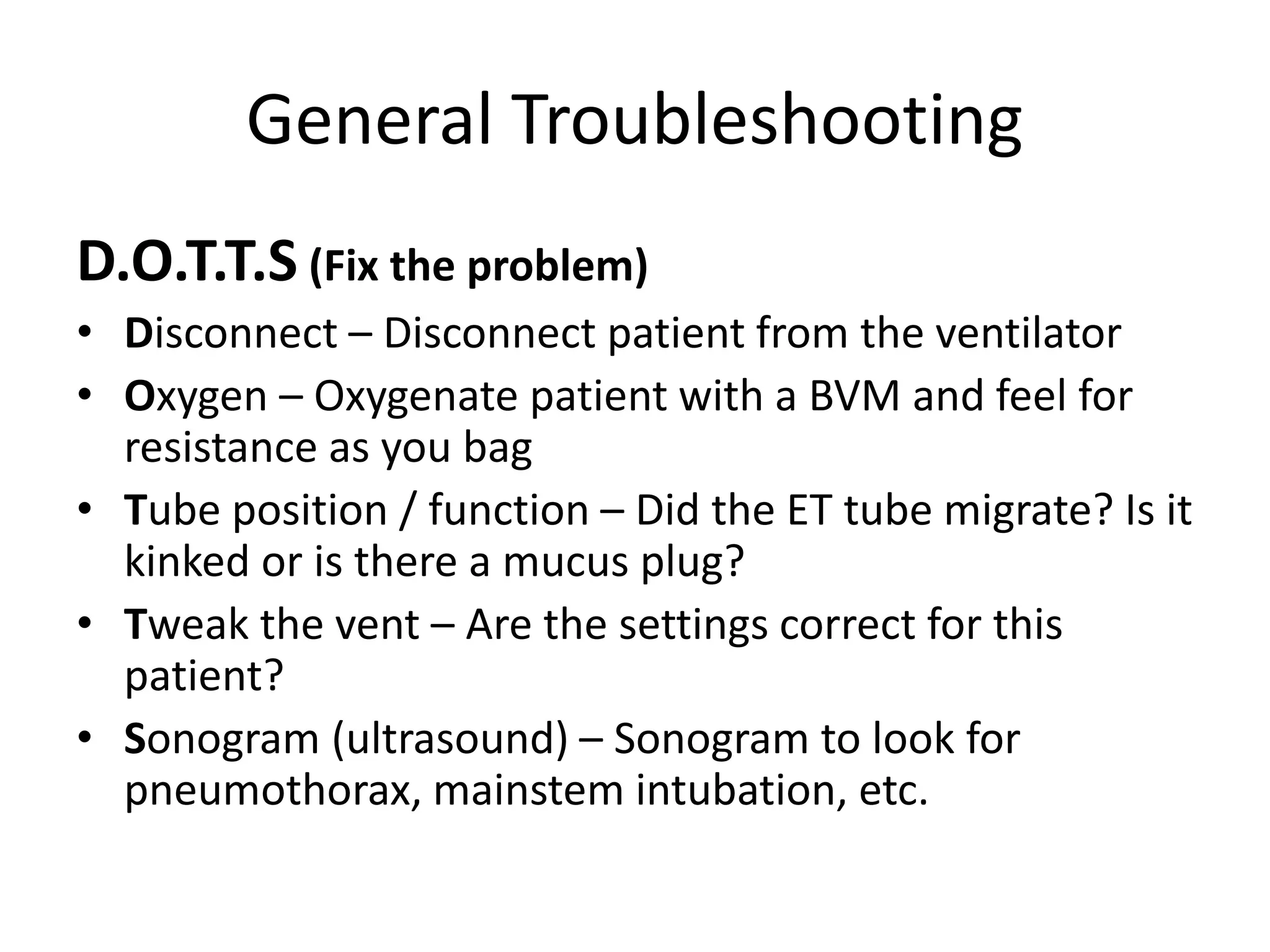 General Troubleshooting
D.O.T.T.S (Fix the problem)
• Disconnect – Disconnect patient from the ventilator
• Oxygen – Oxygenate patient with a BVM and feel for
resistance as you bag
• Tube position / function – Did the ET tube migrate? Is it
kinked or is there a mucus plug?
• Tweak the vent – Are the settings correct for this
patient?
• Sonogram (ultrasound) – Sonogram to look for
pneumothorax, mainstem intubation, etc.
 