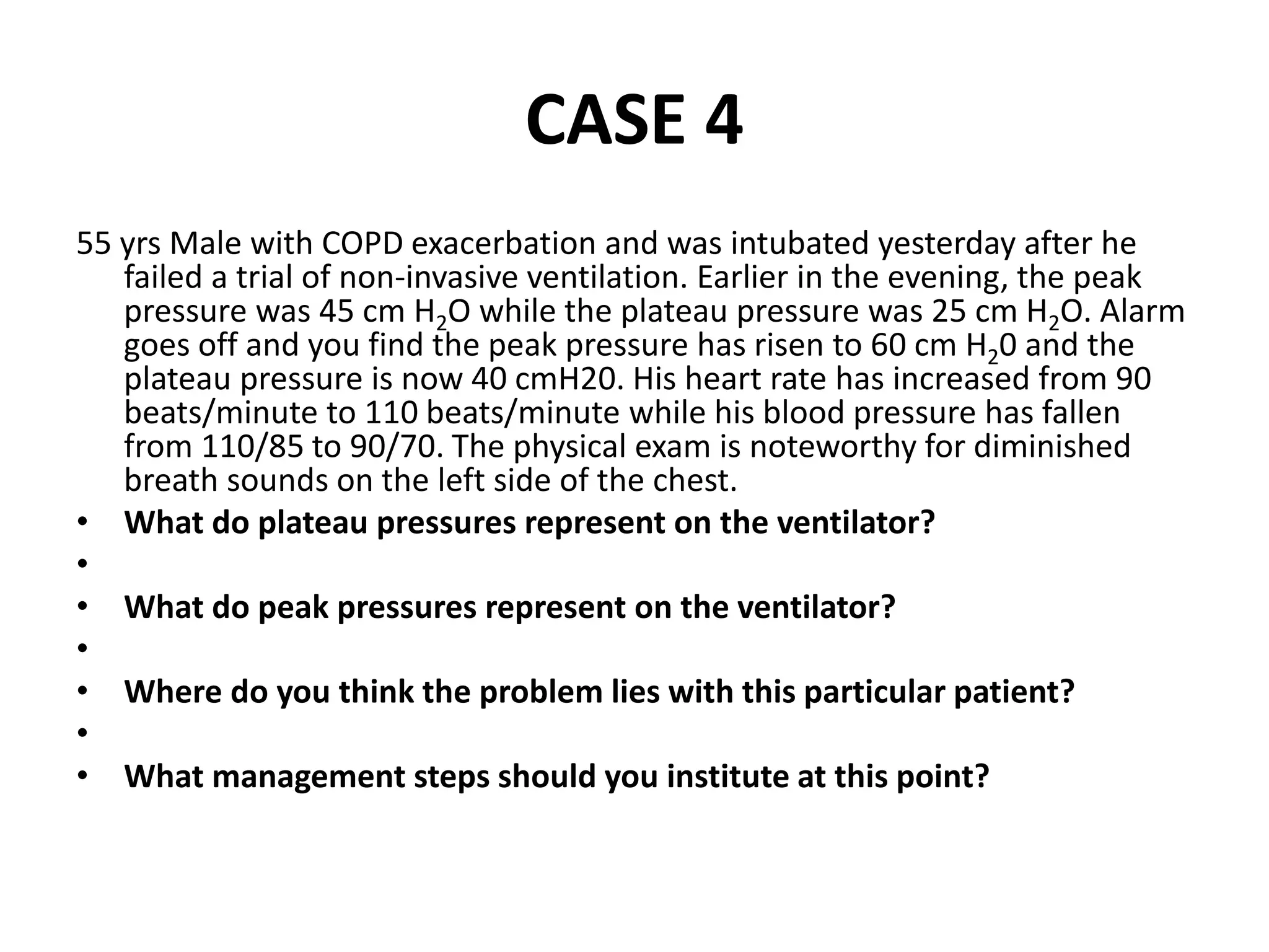 CASE 4
55 yrs Male with COPD exacerbation and was intubated yesterday after he
failed a trial of non-invasive ventilation. Earlier in the evening, the peak
pressure was 45 cm H2O while the plateau pressure was 25 cm H2O. Alarm
goes off and you find the peak pressure has risen to 60 cm H20 and the
plateau pressure is now 40 cmH20. His heart rate has increased from 90
beats/minute to 110 beats/minute while his blood pressure has fallen
from 110/85 to 90/70. The physical exam is noteworthy for diminished
breath sounds on the left side of the chest.
• What do plateau pressures represent on the ventilator?
•
• What do peak pressures represent on the ventilator?
•
• Where do you think the problem lies with this particular patient?
•
• What management steps should you institute at this point?
 
