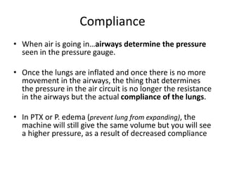 Compliance
• When air is going in…airways determine the pressure
seen in the pressure gauge.
• Once the lungs are inflated and once there is no more
movement in the airways, the thing that determines
the pressure in the air circuit is no longer the resistance
in the airways but the actual compliance of the lungs.
• In PTX or P. edema (prevent lung from expanding), the
machine will still give the same volume but you will see
a higher pressure, as a result of decreased compliance
 