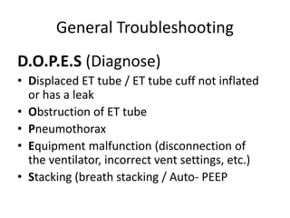 General Troubleshooting
D.O.P.E.S (Diagnose)
• Displaced ET tube / ET tube cuff not inflated
or has a leak
• Obstruction of ET tube
• Pneumothorax
• Equipment malfunction (disconnection of
the ventilator, incorrect vent settings, etc.)
• Stacking (breath stacking / Auto- PEEP
 