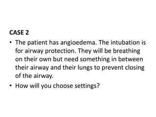 CASE 2
• The patient has angioedema. The intubation is
for airway protection. They will be breathing
on their own but need something in between
their airway and their lungs to prevent closing
of the airway.
• How will you choose settings?
 