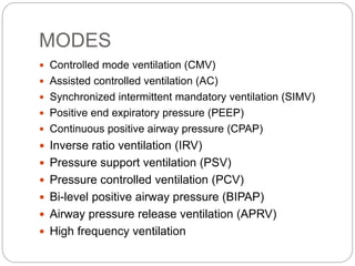 MODES
 Controlled mode ventilation (CMV)
 Assisted controlled ventilation (AC)
 Synchronized intermittent mandatory ventilation (SIMV)
 Positive end expiratory pressure (PEEP)
 Continuous positive airway pressure (CPAP)
 Inverse ratio ventilation (IRV)
 Pressure support ventilation (PSV)
 Pressure controlled ventilation (PCV)
 Bi-level positive airway pressure (BIPAP)
 Airway pressure release ventilation (APRV)
 High frequency ventilation
 