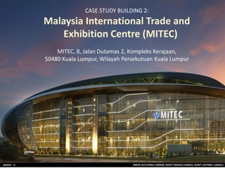 NIKHIL KUTLEHRIA (196030), ROHIT SAXENA (196035), SUMIT LATHWAL (196041)
GROUP – 4
CASE STUDY BUILDING 2:
Malaysia International Trade and
Exhibition Centre (MITEC)
MITEC, 8, Jalan Dutamas 2, Kompleks Kerajaan,
50480 Kuala Lumpur, Wilayah Persekutuan Kuala Lumpur
 
